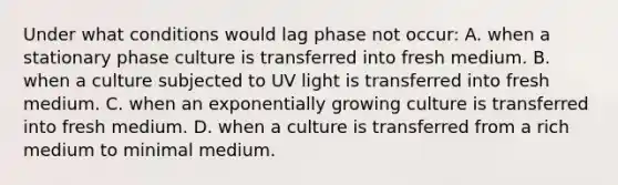 Under what conditions would lag phase not occur: A. when a stationary phase culture is transferred into fresh medium. B. when a culture subjected to UV light is transferred into fresh medium. C. when an exponentially growing culture is transferred into fresh medium. D. when a culture is transferred from a rich medium to minimal medium.