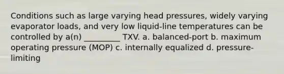 Conditions such as large varying head pressures, widely varying evaporator loads, and very low liquid-line temperatures can be controlled by a(n) _________ TXV. a. balanced-port b. maximum operating pressure (MOP) c. internally equalized d. pressure-limiting