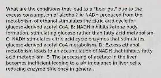 What are the conditions that lead to a "beer gut" due to the excess consumption of alcohol? A: NADH produced from the metabolism of ethanol stimulates the citric acid cycle for glucose-derived acetyl CoA. B: NADH inhibits ketone body formation, stimulating glucose rather than fatty acid metabolism. C: NADH stimulates citric acid cycle enzymes that stimulates glucose-derived acetyl CoA metabolism. D: Excess ethanol metabolism leads to an accumulation of NADH that inhibits fatty acid metabolism. E: The processing of acetate in the liver becomes inefficient leading to a pH imbalance in liver cells, reducing enzyme efficiency in general.