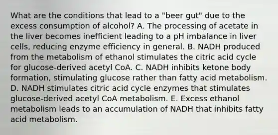 What are the conditions that lead to a "beer gut" due to the excess consumption of alcohol? A. The processing of acetate in the liver becomes inefficient leading to a pH imbalance in liver cells, reducing enzyme efficiency in general. B. NADH produced from the metabolism of ethanol stimulates the citric acid cycle for glucose-derived acetyl CoA. C. NADH inhibits ketone body formation, stimulating glucose rather than fatty acid metabolism. D. NADH stimulates citric acid cycle enzymes that stimulates glucose-derived acetyl CoA metabolism. E. Excess ethanol metabolism leads to an accumulation of NADH that inhibits fatty acid metabolism.