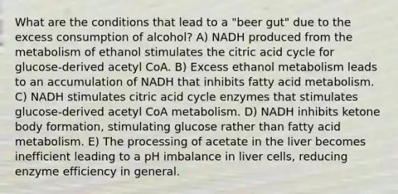 What are the conditions that lead to a "beer gut" due to the excess consumption of alcohol? A) NADH produced from the metabolism of ethanol stimulates the citric acid cycle for glucose-derived acetyl CoA. B) Excess ethanol metabolism leads to an accumulation of NADH that inhibits fatty acid metabolism. C) NADH stimulates citric acid cycle enzymes that stimulates glucose-derived acetyl CoA metabolism. D) NADH inhibits ketone body formation, stimulating glucose rather than fatty acid metabolism. E) The processing of acetate in the liver becomes inefficient leading to a pH imbalance in liver cells, reducing enzyme efficiency in general.