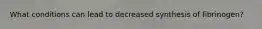 What conditions can lead to decreased synthesis of fibrinogen?