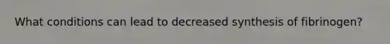 What conditions can lead to decreased synthesis of fibrinogen?