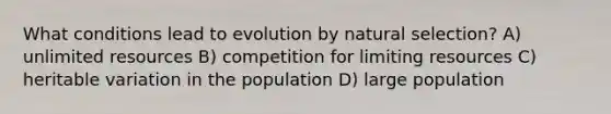 What conditions lead to evolution by natural selection? A) unlimited resources B) competition for limiting resources C) heritable variation in the population D) large population