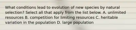 What conditions lead to evolution of new species by natural selection? Select all that apply from the list below. A. unlimited resources B. competition for limiting resources C. heritable variation in the population D. large population