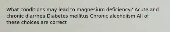 What conditions may lead to magnesium deficiency? Acute and chronic diarrhea Diabetes mellitus Chronic alcoholism All of these choices are correct