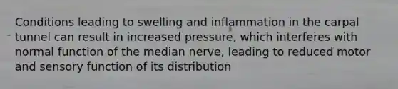 Conditions leading to swelling and inflammation in the carpal tunnel can result in increased pressure, which interferes with normal function of the median nerve, leading to reduced motor and sensory function of its distribution