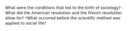 What were the conditions that led to the birth of sociology? -What did the American revolution and the French revolution allow for? *What occurred before the scientific method was applied to social life?