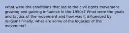 What were the conditions that led to the civil rights movement growing and gaining influence in the 1950s? What were the goals and tactics of the movement and how was it influenced by religion? Finally, what are some of the legacies of the movement?