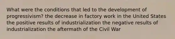 What were the conditions that led to the development of progressivism? the decrease in factory work in the United States the positive results of industrialization the negative results of industrialization the aftermath of the Civil War