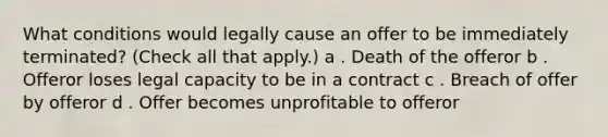 What conditions would legally cause an offer to be immediately terminated? (Check all that apply.) a . Death of the offeror b . Offeror loses legal capacity to be in a contract c . Breach of offer by offeror d . Offer becomes unprofitable to offeror