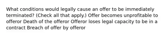 What conditions would legally cause an offer to be immediately terminated? (Check all that apply.) Offer becomes unprofitable to offeror Death of the offeror Offeror loses legal capacity to be in a contract Breach of offer by offeror