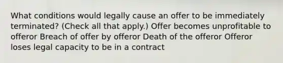 What conditions would legally cause an offer to be immediately terminated? (Check all that apply.) Offer becomes unprofitable to offeror Breach of offer by offeror Death of the offeror Offeror loses legal capacity to be in a contract