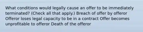 What conditions would legally cause an offer to be immediately terminated? (Check all that apply.) Breach of offer by offeror Offeror loses legal capacity to be in a contract Offer becomes unprofitable to offeror Death of the offeror