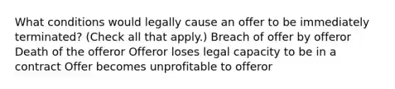 What conditions would legally cause an offer to be immediately terminated? (Check all that apply.) Breach of offer by offeror Death of the offeror Offeror loses legal capacity to be in a contract Offer becomes unprofitable to offeror