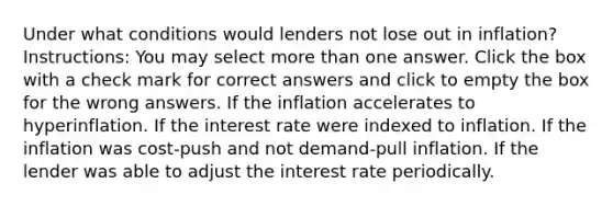 Under what conditions would lenders not lose out in inflation? Instructions: You may select more than one answer. Click the box with a check mark for correct answers and click to empty the box for the wrong answers. If the inflation accelerates to hyperinflation. If the interest rate were indexed to inflation. If the inflation was cost-push and not demand-pull inflation. If the lender was able to adjust the interest rate periodically.