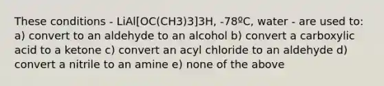 These conditions - LiAl[OC(CH3)3]3H, -78ºC, water - are used to: a) convert to an aldehyde to an alcohol b) convert a carboxylic acid to a ketone c) convert an acyl chloride to an aldehyde d) convert a nitrile to an amine e) none of the above