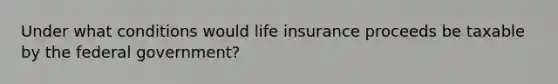 Under what conditions would life insurance proceeds be taxable by the federal government?