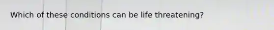 Which of these conditions can be life threatening?