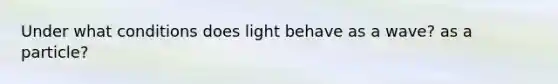 Under what conditions does light behave as a wave? as a particle?