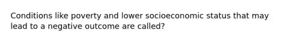 Conditions like poverty and lower socioeconomic status that may lead to a negative outcome are called?