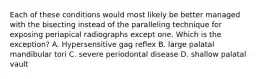 Each of these conditions would most likely be better managed with the bisecting instead of the paralleling technique for exposing periapical radiographs except one. Which is the exception? A. Hypersensitive gag reflex B. large palatal mandibular tori C. severe periodontal disease D. shallow palatal vault