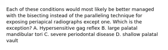 Each of these conditions would most likely be better managed with the bisecting instead of the paralleling technique for exposing periapical radiographs except one. Which is the exception? A. Hypersensitive gag reflex B. large palatal mandibular tori C. severe periodontal disease D. shallow palatal vault