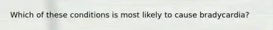 Which of these conditions is most likely to cause bradycardia?
