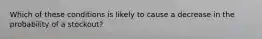 Which of these conditions is likely to cause a decrease in the probability of a stockout?