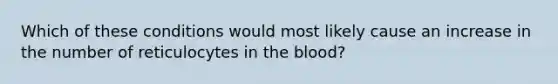 Which of these conditions would most likely cause an increase in the number of reticulocytes in the blood?