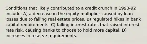 Conditions that likely contributed to a credit crunch in 1990-92 include: A) a decrease in the equity multiplier caused by loan losses due to falling real estate prices. B) regulated hikes in bank capital requirements. C) falling interest rates that raised interest rate risk, causing banks to choose to hold more capital. D) increases in reserve requirements.