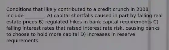 Conditions that likely contributed to a credit crunch in 2008 include ________. A) capital shortfalls caused in part by falling real estate prices B) regulated hikes in bank capital requirements C) falling interest rates that raised interest rate risk, causing banks to choose to hold more capital D) increases in reserve requirements