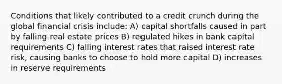 Conditions that likely contributed to a credit crunch during the global financial crisis include: A) capital shortfalls caused in part by falling real estate prices B) regulated hikes in bank capital requirements C) falling interest rates that raised interest rate risk, causing banks to choose to hold more capital D) increases in reserve requirements