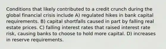 Conditions that likely contributed to a credit crunch during the global financial crisis include A) regulated hikes in bank capital requirements. B) capital shortfalls caused in part by falling real estate prices. C) falling interest rates that raised interest rate risk, causing banks to choose to hold more capital. D) increases in reserve requirements.