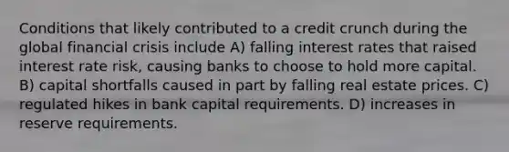 Conditions that likely contributed to a credit crunch during the global financial crisis include A) falling interest rates that raised interest rate risk, causing banks to choose to hold more capital. B) capital shortfalls caused in part by falling real estate prices. C) regulated hikes in bank capital requirements. D) increases in reserve requirements.