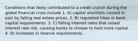 Conditions that likely contributed to a credit crunch during the global financial crisis include 1. A) capital shortfalls caused in part by falling real estate prices. 2. B) regulated hikes in bank capital requirements. 3. C) falling interest rates that raised interest rate risk, causing banks to choose to hold more capital. 4. D) increases in reserve requirements.