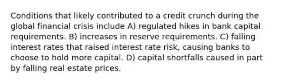 Conditions that likely contributed to a credit crunch during the global financial crisis include A) regulated hikes in bank capital requirements. B) increases in reserve requirements. C) falling interest rates that raised interest rate risk, causing banks to choose to hold more capital. D) capital shortfalls caused in part by falling real estate prices.