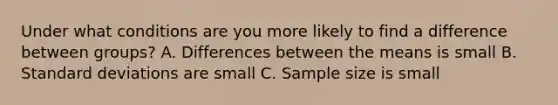 Under what conditions are you more likely to find a difference between groups? A. Differences between the means is small B. Standard deviations are small C. Sample size is small