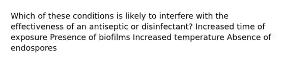 Which of these conditions is likely to interfere with the effectiveness of an antiseptic or disinfectant? Increased time of exposure Presence of biofilms Increased temperature Absence of endospores