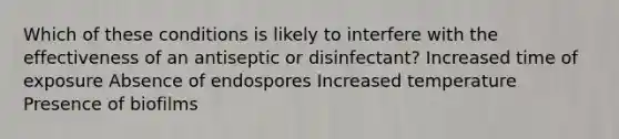 Which of these conditions is likely to interfere with the effectiveness of an antiseptic or disinfectant? Increased time of exposure Absence of endospores Increased temperature Presence of biofilms