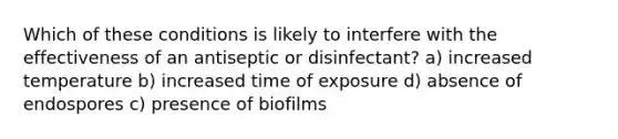 Which of these conditions is likely to interfere with the effectiveness of an antiseptic or disinfectant? a) increased temperature b) increased time of exposure d) absence of endospores c) presence of biofilms