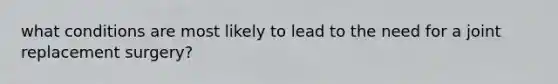 what conditions are most likely to lead to the need for a joint replacement surgery?