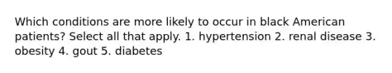 Which conditions are more likely to occur in black American patients? Select all that apply. 1. hypertension 2. renal disease 3. obesity 4. gout 5. diabetes