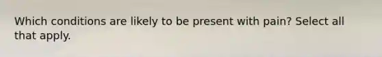 Which conditions are likely to be present with pain? Select all that apply.