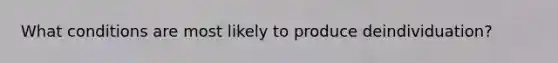 What conditions are most likely to produce deindividuation?