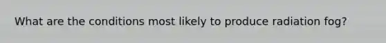 What are the conditions most likely to produce radiation fog?