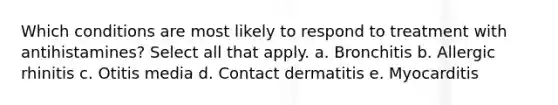 Which conditions are most likely to respond to treatment with antihistamines? Select all that apply. a. Bronchitis b. Allergic rhinitis c. Otitis media d. Contact dermatitis e. Myocarditis
