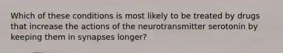 Which of these conditions is most likely to be treated by drugs that increase the actions of the neurotransmitter serotonin by keeping them in synapses longer?