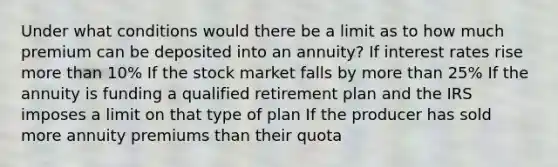 Under what conditions would there be a limit as to how much premium can be deposited into an annuity? If interest rates rise more than 10% If the stock market falls by more than 25% If the annuity is funding a qualified retirement plan and the IRS imposes a limit on that type of plan If the producer has sold more annuity premiums than their quota