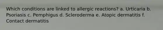 Which conditions are linked to allergic reactions? a. Urticaria b. Psoriasis c. Pemphigus d. Scleroderma e. Atopic dermatitis f. Contact dermatitis